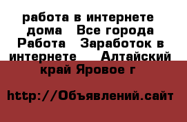 работа в интернете, дома - Все города Работа » Заработок в интернете   . Алтайский край,Яровое г.